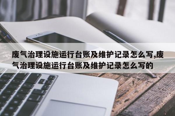 废气治理设施运行台账及维护记录怎么写,废气治理设施运行台账及维护记录怎么写的