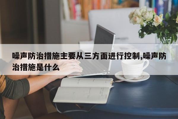 噪声防治措施主要从三方面进行控制,噪声防治措施是什么