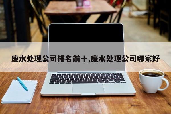 废水处理公司排名前十,废水处理公司哪家好