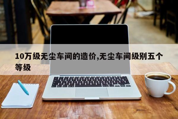 10万级无尘车间的造价,无尘车间级别五个等级
