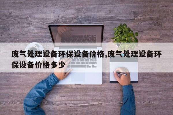 废气处理设备环保设备价格,废气处理设备环保设备价格多少
