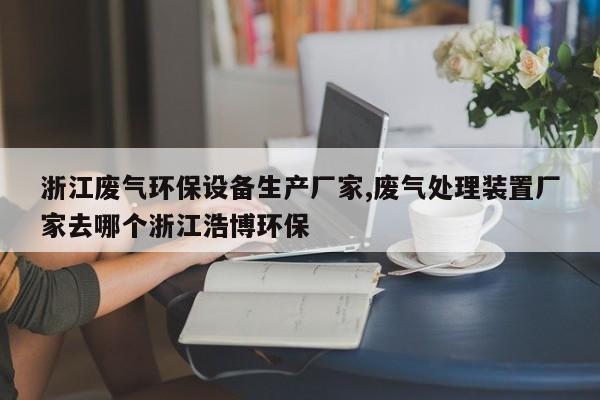 浙江废气环保设备生产厂家,废气处理装置厂家去哪个浙江浩博环保