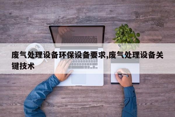 废气处理设备环保设备要求,废气处理设备关键技术